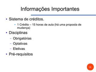 16
Informações Importantes
● Sistema de créditos.
● 1 Crédito – 15 horas de aula (há uma proposta de
mudança)
● Disciplinas
– Obrigatórias
– Optativas
– Eletivas
● Pré-requisitos
 