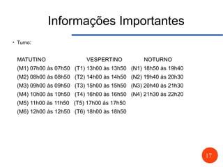 17
Informações Importantes
●
Turno:
MATUTINO VESPERTINO NOTURNO
(M1) 07h00 às 07h50 (T1) 13h00 às 13h50 (N1) 18h50 às 19h40
(M2) 08h00 às 08h50 (T2) 14h00 às 14h50 (N2) 19h40 às 20h30
(M3) 09h00 às 09h50 (T3) 15h00 às 15h50 (N3) 20h40 às 21h30
(M4) 10h00 às 10h50 (T4) 16h00 às 16h50 (N4) 21h30 às 22h20
(M5) 11h00 às 11h50 (T5) 17h00 às 17h50
(M6) 12h00 às 12h50 (T6) 18h00 às 18h50
 