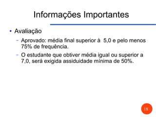 18
Informações Importantes
● Avaliação
– Aprovado: média final superior à 5,0 e pelo menos
75% de frequência.
– O estudante que obtiver média igual ou superior a
7,0, será exigida assiduidade mínima de 50%.
 