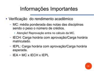 19
Informações Importantes
● Verificação do rendimento acadêmico
– MC: média ponderada das notas das disciplinas
sendo o peso o número de crédios.
● Atenção! Reprovação entra no cálculo da MC.
– IECH: Carga horária com aprovação/Carga horária
matriculado.
– IEPL: Carga horária com aprovação/Carga horária
esperada.
– IEA = MC x IECH x IEPL
 
