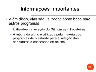 21
Informações Importantes
● Além disso, elas são utilizadas como base para
outros programas:
– Utilizados na seleção do Ciência sem Fronteiras
– A média do aluno é utilizada pela maioria dos
programas de mestrado para a seleção dos
candidatos e concessão de bolsas
 
