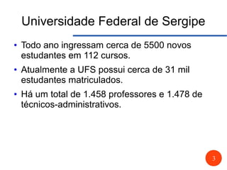 3
Universidade Federal de Sergipe
● Todo ano ingressam cerca de 5500 novos
estudantes em 112 cursos.
● Atualmente a UFS possui cerca de 31 mil
estudantes matriculados.
● Há um total de 1.458 professores e 1.478 de
técnicos-administrativos.
 