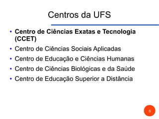 6
Centros da UFS
● Centro de Ciências Exatas e Tecnologia
(CCET)
● Centro de Ciências Sociais Aplicadas
● Centro de Educação e Ciências Humanas
● Centro de Ciências Biológicas e da Saúde
● Centro de Educação Superior a Distância
 