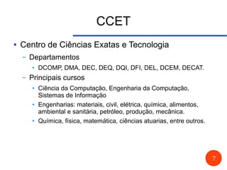 7
CCET
● Centro de Ciências Exatas e Tecnologia
– Departamentos
● DCOMP, DMA, DEC, DEQ, DQI, DFI, DEL, DCEM, DECAT.
– Principais cursos
● Ciência da Computação, Engenharia da Computação,
Sistemas de Informação
● Engenharias: materiais, civil, elétrica, química, alimentos,
ambiental e sanitária, petróleo, produção, mecânica.
● Química, física, matemática, ciências atuarias, entre outros.
 