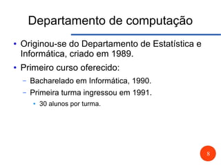 8
Departamento de computação
● Originou-se do Departamento de Estatística e
Informática, criado em 1989.
● Primeiro curso oferecido:
– Bacharelado em Informática, 1990.
– Primeira turma ingressou em 1991.
● 30 alunos por turma.
 