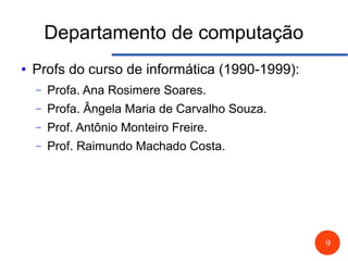 9
Departamento de computação
● Profs do curso de informática (1990-1999):
– Profa. Ana Rosimere Soares.
– Profa. Ângela Maria de Carvalho Souza.
– Prof. Antônio Monteiro Freire.
– Prof. Raimundo Machado Costa.
 