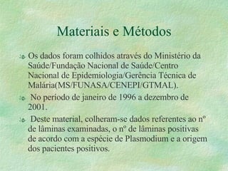 Materiais e Métodos Os dados foram colhidos através do Ministério da Saúde/Fundação Nacional de Saúde/Centro Nacional de Epidemiologia/Gerência Técnica de Malária(MS/FUNASA/CENEPI/GTMAL). No período de janeiro de 1996 a dezembro de 2001. Deste material, colheram-se dados referentes ao nº de lâminas examinadas, o nº de lâminas positivas de acordo com a espécie de Plasmodium e a origem dos pacientes positivos. 