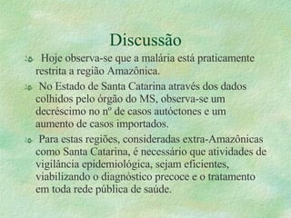 Discussão Hoje observa-se que a malária está praticamente restrita a região Amazônica. No Estado de Santa Catarina através dos dados colhidos pelo órgão do MS, observa-se um decréscimo no nº de casos autóctones e um aumento de casos importados. Para estas regiões, consideradas extra-Amazônicas como Santa Catarina, é necessário que atividades de vigilância epidemiológica, sejam eficientes, viabilizando o diagnóstico precoce e o tratamento em toda rede pública de saúde. 