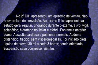No 2º DIH apresentou um episódio de vômito. Não houve relato de convulsão. Ao exame físico apresentava estado geral regular, chorando durante o exame, ativo, vigil, acianótico, hidratado no limiar e afebril. Fontanela anterior plana. Ausculta cardíaca e pulmonar normais. Abdome distendido, flácido, sem visceromegalias. Foi iniciado dieta líquida de prova, 30 ml a cada 3 horas; sendo orientado suspensão caso ocorresse  vômitos. 