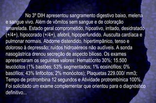 No 3º DIH apresentou sangramento digestivo baixo, melena e sangue vivo. Além de vômitos sem sangue e de coloração amarelada. Estado geral comprometido, hipoativo, irritado, desidratado (+/4+), hipocorado (+/4+), afebril, hipoperfundido. Ausculta cardíaca e pulmonar normais. Abdome distendido, hipertimpânico, tenso e doloroso à depressão; ruídos hidroaéreos não audíveis. A sonda nasogástrica drenou secreção de aspecto bilioso. Os exames apresentaram os seguintes valores: Hematócrito 30%; 15.500 leucócitos (1% bastões; 53% segmentados; 1% eosinófilos; 0% basófilos; 43% linfócitos; 2% monócitos); Plaquetas 229.000/ mm3; Tempo de protrombina 12 segundos e Atividade protrombínica 100%. Foi solicitado um exame complementar que orientou para o diagnóstico definitivo... 
