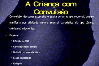 A Criança com Convulsão Convulsão: descarga excessiva e súbita de um grupo neuronal, que se manifesta por atividade motora anormal paroxística do tipo tônico, clônica ou mioclônica.  Causas: Infecção do SNC Convulsão febril benigna Distúrbio tóxico-metabólico Lesão neurológica Epilepsia 