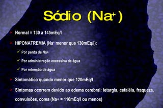 Sódio (Na + ) Normal = 130 a 145mEq/l HIPONATREMIA (Na +  menor que 130mEq/l): Por perda de Na+ Por administração excessiva de água Por retenção de água Sintomático quando menor que 120mEq/l Sintomas ocorrem devido ao edema cerebral: letargia, cefaléia, fraqueza, convulsões, coma (Na+ = 110mEq/l ou menos) 
