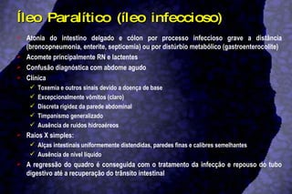 Íleo Paralítico (íleo infeccioso) Atonia do intestino delgado e cólon por processo infeccioso grave a distância (broncopneumonia, enterite, septicemia) ou por distúrbio metabólico (gastroenterocolite)  Acomete principalmente RN e lactentes Confusão diagnóstica com abdome agudo Clínica Toxemia e outros sinais devido a doença de base Excepcionalmente vômitos (claro) Discreta rigidez da parede abdominal Timpanismo generalizado Ausência de ruídos hidroaéreos Raios X simples:  Alças intestinais uniformemente distendidas, paredes finas e calibres semelhantes  Ausência de nível líquido A regressão do quadro é conseguida com o tratamento da infecção e repouso do tubo digestivo até a recuperação do trânsito intestinal 