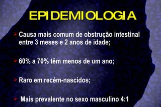 EPIDEMIOLOGIA Causa mais comum de obstrução intestinal entre 3 meses e 2 anos de idade;  60% a 70% têm menos de um ano; Raro em recém-nascidos; Mais prevalente no sexo masculino 4:1 