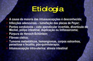 Etiologia A causa da maioria das intussuscepções é desconhecida; Infecções adenovirais – tumefação das placas de Peyer; Pontos condutores – coto apendicular invertido, divertículo de Meckel, pólipo intestinal, duplicação ou linfossarcoma; Púrpura de Henoch-Schönlein; Fibrose cística; Tumores metastáticos, hemangiomas, corpos estranhos, parasitose e fecalito, pós-quimioterapia; Intussuscepção intra-uterina: atresia intestinal  