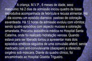 A criança, M.V.P., 6 meses de idade, sexo masculino; há 2 dias da admissão iniciou quadro de tosse improdutiva acompanhada de febrícula e recusa alimentar. Há 1 dia ocorreu um episódio diarreico  pastoso de coloração esverdeada. Há 12 horas da admissão evoluiu com vômitos; sendo quatro episódios com aspecto mucoso e coloração amarelada. Procurou assistência médica no Hospital Santa Catarina, onde foi realizado hidratação venosa. Quando estava para ser liberado tornou a apresentar mais dois episódios eméticos seguidos de uma convulsão afebril; sendo medicado com anti-convulsivante (diazepam) e oferecido oxigênio sob máscara. Diante do quadro clínico, foi encaminhado ao Hospital Giselda Trigueiro.  