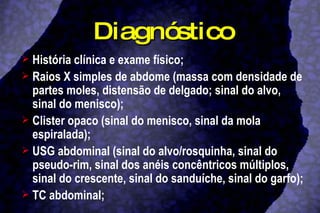Diagnóstico História clínica e exame físico; Raios X simples de abdome (massa com densidade de partes moles, distensão de delgado; sinal do alvo, sinal do menisco); Clister opaco (sinal do menisco, sinal da mola espiralada); USG abdominal (sinal do alvo/rosquinha, sinal do pseudo-rim, sinal dos anéis concêntricos múltiplos, sinal do crescente, sinal do sanduíche, sinal do garfo); TC abdominal; 