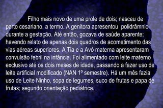 Filho mais novo de uma prole de dois; nasceu de parto cesariano, a termo. A genitora apresentou  polidrâmnio durante a gestação. Até então, gozava de saúde aparente; havendo relato de apenas dois quadros de acometimento das vias aéreas superiores. A Tia e a Avó materna apresentaram convulsão febril na infância. Foi alimentado com leite materno exclusivo até os dois meses de idade, passando a fazer uso de leite artificial modificado (NAN 1º semestre). Há um mês fazia uso de Leite Ninho, sopa de legumes, suco de frutas e papa de frutas; segundo orientação pediátrica. 