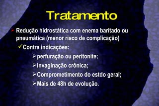 Tratamento Redução hidrostática com enema baritado ou pneumática (menor risco de complicação) Contra indicações: perfuração ou peritonite; Invaginação crônica; Comprometimento do estdo geral; Mais de 48h de evolução. 