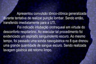 Apresentou convulsão tônico-clônica generalizada durante tentativa de realizar punção lombar. Sendo então, transferido imediatamente para a UTI.  Foi indicado intubação orotraqueal em virtude do desconforto respitarório. Ao executar tal procedimento foi evidenciado um aspirado sanguinolento escuro. Ao mesmo tempo, foi passado uma sonda nasogástrica no 8 que drenou uma grande quantidade de sangue escuro. Sendo realizada lavagem gástrica até retorno limpo. 