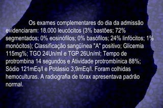 Os exames complementares do dia da admissão evidenciaram: 18.000 leucócitos (3% bastões; 72% segmentados; 0% eosinófilos; 0% basófilos; 24% linfócitos; 1% monócitos); Classificação sangüínea "A" positivo; Glicemia 115mg%; TGO 24Un/ml e TGP 26Un/ml; Tempo de protrombina 14 segundos e Atividade protrombínica 88%; Sódio 121mEq/l e Potássio 3,9mEq/l. Foram colhidas hemoculturas. A radiografia de tórax apresentava padrão normal. 