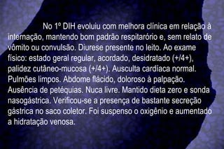 No 1º DIH evoluiu com melhora clínica em relação à internação, mantendo bom padrão respitarório e, sem relato de vômito ou convulsão. Diurese presente no leito. Ao exame físico: estado geral regular, acordado, desidratado (+/4+), palidez cutâneo-mucosa (+/4+). Ausculta cardíaca normal. Pulmões limpos. Abdome flácido, doloroso à palpação. Ausência de petéquias. Nuca livre. Mantido dieta zero e sonda nasogástrica. Verificou-se a presença de bastante secreção gástrica no saco coletor. Foi suspenso o oxigênio e aumentado a hidratação venosa.  