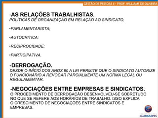 AS RELAÇÕES TRABALHISTAS. POLÍTICAS DE ORGANIZAÇÃO EM RELAÇÃO AO SINDICATO. PARLAMENTARISTA; AUTOCRITICA; RECIPROCIDADE; PARTICIPATIVA. DERROGAÇÃO. DESDE O INÍCIO DOS ANOS 80 A LEI PERMITE QUE O SINDICATO AUTORIZE O FUNCIONÁRIO A REVOGAR PARCIALMENTE UM NORMA LEGAL OU REGULAMENTAR . NEGOCIAÇÕES ENTRE EMPRESAS E SINDICATOS. O PROCEDIMENTO DE DERROGAÇÃO DESENVOLVEU-SE SOBRETUDO NO QUE SE REFERE AOS HORÁRIOS DE TRABALHO. ISSO EXPLICA O CRESCIMENTO DE NEGOCIAÇÕES ENTRE SINDICATOS E  EMPRESAS. 