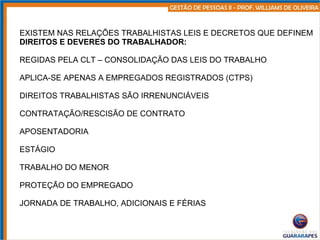 EXISTEM NAS RELAÇÕES TRABALHISTAS LEIS E DECRETOS QUE DEFINEM DIREITOS E DEVERES DO TRABALHADOR: REGIDAS PELA CLT – CONSOLIDAÇÃO DAS LEIS DO TRABALHO APLICA-SE APENAS A EMPREGADOS REGISTRADOS (CTPS) DIREITOS TRABALHISTAS SÃO IRRENUNCIÁVEIS CONTRATAÇÃO/RESCISÃO DE CONTRATO APOSENTADORIA ESTÁGIO TRABALHO DO MENOR PROTEÇÃO DO EMPREGADO JORNADA DE TRABALHO, ADICIONAIS E FÉRIAS 