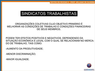 SINDICATOS TRABALHISTAS ORGANIZAÇÕES COLETIVAS CUJO OBJETIVO PRIMÁRIO É MELHORAR AS CONDIÇÕES DE TRABALHO E CONDIÇÕES FINANCEIRAS DE SEUS MEMBROS. PODEM TER EFEITOS POSITIVOS E NEGATIVOS, DEPENDENDO DA SITUAÇÃO ECONÔMICA E LEGAL COM O QUAL SE RELACIONAM NO MERCA- DO DE TRABALHO, TAIS COMO: AUMENTO DA PRODUTIVIDADE; MENOR DISCRIMINAÇÃO; MAIOR IGUALDADE. 