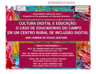 Generated by Foxit PDF Creator © Foxit Software
                                     http://www.foxitsoftware.com For evaluation only.




                 .:: Universidade Federal do Ceará ::.
      .:: Programa de Pós-graduação em Educação Brasileira ::.


     CULTURA DIGITAL E EDUCAÇÃO:
    O CASO DE EDUCADOR@S DO CAMPO
EM UM CENTRO RURAL DE INCLUSÃO DIGITAL
           ANA CARMEN DE SOUZA SANTANA

                    .:: Banca Examinadora ::.
             PROF. DR. HERMÍNIO BORGES NETO (ORIENTADOR)
                   Universidade Federal do Ceará – UFC
       PROF. DR. ROBERTO MATÍAS APARICI MARINO (CO-ORIENTADOR)
      Universidade Nacional de Educação a Distância da Espanha (UNED)

               PROFA. DRA. ELIANE DAYSE PONTES FURTADO
                  Universidade Federal do Ceará – UFC
                   PROF. DR. ALCIDES FERNANDO GUSSI
                   Universidade Federal do Ceará – UFC
 