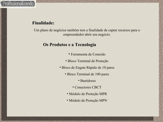 Finalidade: Um plano de negócios também tem a finalidade de captar recursos para o empreendedor abrir seu negócio. Os Produtos e a Tecnologia Ferramenta de Conexão Bloco Terminal de Proteção Bloco de Engate Rápido de 10 pares Bloco Terminal de 100 pares Bastidores Conectores CBCT Módulo de Proteção MPR Módulo de Proteção MPN 