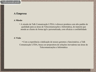 A Empresa A Missão A missão da Talk Comunicação LTDA é oferecer produtos com alto padrão de qualidade para as áreas de Telecomunicações e Informática, de maneira que atenda ao cliente de forma ágil e personalizada, com eficácia e confiabilidade A Visão Com a experiência e dedicação de nossos gerentes e funcionários, a Talk Comunicação   LTDA, busca ser propositora de soluções inovadoras nas áreas de Telecomunicações e Informática 