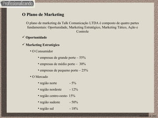 O Plano de Marketing O plano de marketing da Talk Comunicação   LTDA é composto de quatro partes fundamentais: Oportunidade, Marketing Estratégico, Marketing Tático, Ação e Controle Dezembro de 2003 Oportunidade Marketing Estratégico O Consumidor empresas de grande porte – 55% empresas de médio porte –  30% empresas de pequeno porte – 25%  O Mercado região norte - 5% região nordeste - 12% região centro-oeste- 15% região sudeste - 50% região sul - 18% 