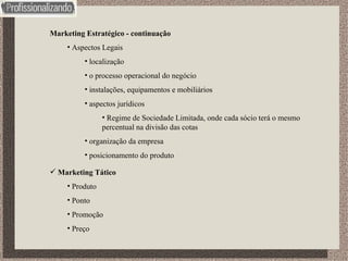 Marketing Estratégico - continuação Aspectos Legais localização o processo operacional do negócio instalações, equipamentos e mobiliários aspectos jurídicos Regime de Sociedade Limitada, onde cada sócio terá o mesmo percentual na divisão das cotas organização da empresa posicionamento do produto Marketing Tático Produto Ponto Promoção Preço 