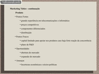 Marketing Tático - continuação Produto Pontos Fortes grande experiência em telecomunicações e informática preços competitivos componentes diferenciados distribuição Pontos Fracos capital limitado para apoiar nos produtos caso haja forte reação da concorrência plano de P&D Oportunidades abertura do mercado expansão do mercado Ameaças Incertezas econômicas e sócios-políticas 