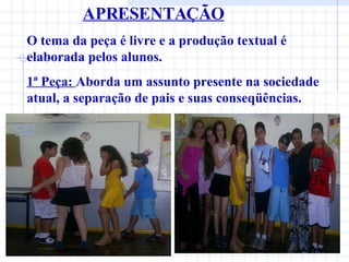 APRESENTAÇÃO O tema da peça é livre e a produção textual é elaborada pelos alunos. 1ª Peça:  Aborda um assunto presente na sociedade atual, a separação de pais e suas conseqüências. 