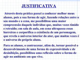 JUSTIFICATIVA Através desta prática passei a conhecer melhor meus alunos, pois a sua forma de agir, fazendo relações entre o seu mundo e a cena, me possibilitou uma maior   compreensão daquele indivíduo que, muitas vezes tímido e retraído; em sala de aula, em cena ultrapassa essas barreiras e corporifica a existência de um personagem, que revela o universo interior do ator, que muitas vezes é o universo do próprio aluno. Para os alunos, o contracenar, além de, tornar possível o desenvolvimento de uma forma de expressividade e de desinibição, possibilitou uma reflexão sobre a forma de agir no ambiente em que vive. 