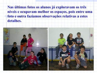 Nas últimas fotos os alunos já exploravam os três níveis e ocupavam melhor os espaços, pois entre uma foto e outra fazíamos observações relativas a estes detalhes. 
