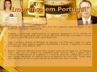 Imprensa em Portugal A Gazeta de Lisboa nasceu em 1641. Este foi o primeiro jornal português, a ser publicado com alguma regularidade. Contudo, a verdadeira implementação na imprensa portuguesa, só se efectiva no século XIX. Foi impulsionada pela revolução liberal de 1820, que veio anular a censura e a pressão exercida pelo Estado e pela Inquisição.  Após, este breve período de liberdade de imprensa, em 1926,com o golpe de estado militar que pôs fim à primeira república, foi restituída a censura. A imprensa só voltaria a ser livre pós 25 de Abril de 1974. Durante o período ditatorial, houve uma enorme repressão da impressa em Portugal. Tudo o que saía nos jornais era controlado pelos censores. Isto, a juntar com a estrema analfabetização da população e o elevado preço das publicações, levou a uma enorme dificuldade da implementação da imprensa no nosso país. Tarefa ainda mais dificultada, devido ao aparecimento da televisão nos anos sessenta.  