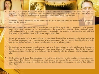 Assim, só a partir do 25 de Abril de 1974, através de políticas de escolarização da população, com o regresso da liberdade de expressão e com uma abertura de mercado, é que foi possível um maior desenvolvimento da imprensa. Contudo, estas políticas só se reflectiram mais eficazmente no mercado, a partir da década de oitenta. Assim, verifica-se uma nova revolução na política aplicada à imprensa. Os jornais especializados começam a expandir-se. Surgindo os títulos mais informativos, consolidando-se o estilo popular-sensacionalista, as revistas dedicadas ao público feminino e as publicações temáticas especializadas. Estas publicações eram acessíveis, e estavam dentro dos interesses da população. O facto dos portugueses  começarem a ter interesses tão vastos e tão díspares revela um maior índice cultural e uma escolarização mais abrangente.  Os índices de consumo revelam que existem 2 tipos díspares de público em Portugal. Um virado para o sensacionalismo, com uma instrução mediana, ligado às classes médias; o outro virado para a informação isenta, ligado às classes mais baixas mais altas.  Os hábitos de leitura dos portugueses estão a alterar-se, e isto verifica-se no número e variedade dos títulos actualmente existentes no mercado nacional, e no aumento exponencial que em geral todos os tipos de publicações sofreram ao longo das últimas décadas. 