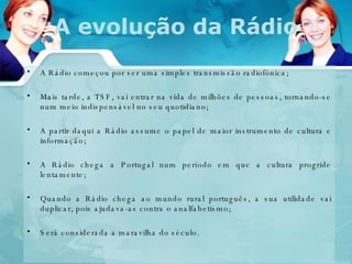 A evolução da Rádio A Rádio começou por ser uma simples transmissão radiofónica; Mais tarde, a TSF, vai entrar na vida de milhões de pessoas, tornando-se num meio indispensável no seu quotidiano; A partir daqui a Rádio assume o papel de maior instrumento de cultura e informação;  A Rádio chega a Portugal num período em que a cultura progride lentamente;  Quando a Rádio chega ao mundo rural português, a sua utilidade vai duplicar, pois ajudava-as contra o analfabetismo; Será considerada a maravilha do século. 