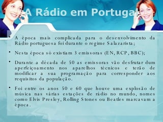 A época mais complicada para o desenvolvimento da Rádio portuguesa foi durante o regime Salazarista; Nesta época só existiam 3 emissoras (EN, RCP, BBC); Durante a década de 50 as emissoras vão desfrutar dum aperfeiçoamento nos aparelhos técnicos e terão de modificar a sua programação para corresponder aos requisitos da população.  Foi entre os anos 50 e 60 que houve uma explosão de música nas várias estações de rádio no mundo, nomes como Elvis Presley, Rolling Stones ou Beatles marcavam a época.  A Rádio em Portugal 