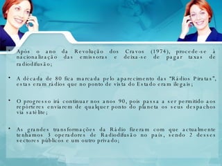 Após o ano da Revolução dos Cravos (1974), procede-se à nacionalização das emissoras e deixa-se de pagar taxas de radiodifusão;   A década de 80 fica marcada pelo aparecimento das “Rádios Piratas”, estas eram rádios que no ponto de vista do Estado eram ilegais; O progresso irá continuar nos anos 90, pois passa a ser permitido aos repórteres enviarem de qualquer ponto do planeta os seus despachos via satélite;  As grandes transformações da Rádio fizeram com que actualmente tenhamos 3 operadores de Radiodifusão no país, sendo 2 desses sectores públicos e um outro privado; 