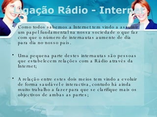 Ligação Rádio - Internet Como todos sabemos a Internet tem vindo a assumir um papel fundamental na nossa sociedade o que faz com que o número de internautas aumente de dia para dia no nosso país.  Uma pequena parte destes internautas são pessoas que estabelecem relações com a Rádio através da Internet; A relação entre estes dois meios tem vindo a evoluir de forma saudável e interactiva, contudo há ainda muito trabalho a fazer para que se clarifique mais os objectivos de ambas as partes; 