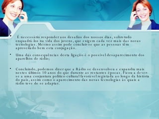 É necessário responder aos desafios dos nossos dias, sobretudo enquadrá-los na vida dos jovens, que exigem cada vez mais das novas tecnologias. Mesmo assim pode concluir-se que as pessoas têm aproveitado bem esta conjugação. Uma das consequências desta ligação é o possível desaparecimento dos aparelhos de rádio; Concluindo, podemos dizer que a Rádio se desenvolveu e expandiu mais nestes últimos 10 anos do que durante as restantes épocas. Ficou a dever-se a uma conjuntura político-cultural favorável registada ao longo da história do país, assim como o aparecimento das novas tecnologias às quais a rádio teve de se adaptar. 