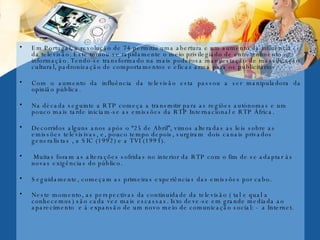 Em Portugal, a revolução de 74 permitiu uma abertura e um aumento da influência da televisão. Este tornou-se rapidamente o meio privilegiado de entretenimento e informação. Tendo-se transformado na mais poderosa manifestação de massificação cultural, padronização de comportamentos e eficaz arma para os publicitários. Com o aumento da influência da televisão esta passou a ser manipuladora da opinião pública.  Na década seguinte a RTP começa a transmitir para as regiões autónomas e um pouco mais tarde iniciam-se as emissões da RTP Internacional e RTP África. Decorridos alguns anos após o “25 de Abril”, vimos alteradas as leis sobre as emissões televisivas, e, pouco tempo depois, surgiram  dois canais privados generalistas , a SIC (1992) e a TVI (1993). Muitas foram as alterações sofridas no interior da RTP com o fim de se adaptar às novas exigências do público. Seguidamente, começam as primeiras experiências das emissões por cabo. Neste momento, as perspectivas da continuidade da televisão ( tal e qual a conhecemos) são cada vez mais escassas. Isto deve-se em grande mediada ao aparecimento  e à expansão de um novo meio de comunicação social: -  a Internet.   