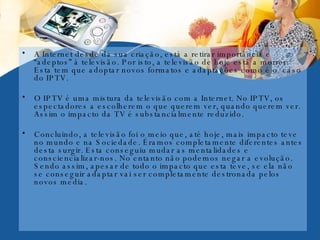A Internet desde da sua criação, está a retirar importância e “adeptos” à televisão. Por isto, a televisão de hoje está a morrer. Esta tem que adoptar novos formatos e adaptações como é o  caso do IPTV.  O IPTV é uma mistura da televisão com a Internet. No IPTV, os espectadores a escolherem o que querem ver, quando querem ver. Assim o impacto da TV é substancialmente reduzido. Concluindo, a televisão foi o meio que, até hoje, mais impacto teve no mundo e na Sociedade. Éramos completamente diferentes antes desta surgir. Esta conseguiu mudar as mentalidades e consciencializar-nos. No entanto não podemos negar a evolução. Sendo assim, apesar de todo o impacto que esta teve, se ela não se conseguir adaptar vai ser completamente destronada pelos novos media. 