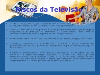 Riscos da Televisão  Desde a sua expansão, que a televisão tem exercido uma grande influência nos jovens, influenciando as suas atitudes, valores e comportamentos.  Como, a adolescência é um período marcado por profundas mudanças fisiológicas indispensáveis na formação da identidade. Os adolescentes  necessitam de encontrar modelos de forma a regerem os seus comportamentos.  Normalmente estes iam buscar esses cânones na sua família, amigos, professores...  Contudo, a sociedade está a modificar-se.  A família já não é o mundo dos adolescentes, assim está a perder a sua importância em pró dos media, (em especial da televisão). A televisão, actualmente é  muito mais que um meio básico de informação, ela tornou-se a Babysiter dos tempos modernos. Os jovens e as crianças passam demasiado tempo com a televisão. Assim a TV, exerce uma enorme pressão, levando a que estas não só imitam as personagens televisivas como interiorizam os comportamentos  e atitudes que lhes são incutidos pela televisão.  