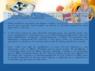 Um dos problemas desta situação prende-se com o facto da televisão transmitir uma realidade distorcida. Levando, a que as crianças apreendam, assim uma realidade condicionada. Outro problema apontado por alguns estudos, revela que,  as crianças e os jovens que passam mais tempo em frente á televisão tornam-se mais agressivas e obesas.  A televisão tornou-se um elemento omnipresente em grande parte das casas portuguesas. Esta passou a ser o meio fundamental como  meio de obter informação, formação, entretenimento e cultura. Provocando uma diminuição exponencial do convívio e dos laços entre os elementos do agregado. Levando ao desenvolvendo assim de muitos problemas sociais. Para evitar este tipo de problemas, os pais devem repensar a sua interacção com os filhos. Tentado passar mais tempo de qualidade e convivendo mais com os filhos. Devem controlar o tempo e os conteúdos que os filhos acedem através da TV. Devem reduzir ou mesmo eliminar TV das horas das refeições. E fundamentalmente devem “educar os filhos para os media” tornando os jovens mais críticos e ajudando-os a entender os conteúdos que passam na Televisão. 