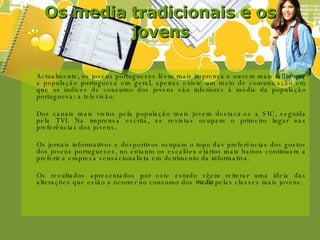 Os media tradicionais e os jovens Actualmente, os jovens portugueses lêem mais imprensa e ouvem mais rádio que a população portuguesa em geral, apenas existe um meio de comunicação em que os índices de consumo dos jovens são inferiores à média da população portuguesa: a televisão. Dos canais mais vistos pela população mais jovem destaca-se a SIC, seguida pela TVI. Na imprensa escrita, as revistas ocupam o primeiro lugar nas preferências dos jovens.  Os jornais informativos e desportivos ocupam o topo das preferências dos gostos dos jovens portugueses, no entanto os escalões etários mais baixos continuam a preferir a empresa sensacionalista em detrimento da informativa. Os resultados apresentados por este estudo vêem reiterar uma ideia das alterações que estão a ocorrer no consumo dos  media  pelas classes mais jovens. 